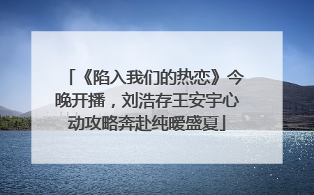 《陷入我们的热恋》今晚开播，刘浩存王安宇心动攻略奔赴纯暧盛夏