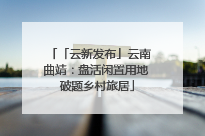 「云新发布」云南曲靖：盘活闲置用地 破题乡村旅居