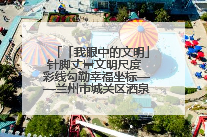 「我眼中的文明」针脚丈量文明尺度 彩线勾勒幸福坐标——兰州市城关区酒泉路街道办事处