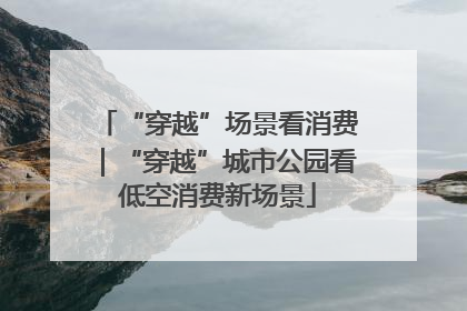 “穿越”场景看消费｜“穿越”城市公园看低空消费新场景