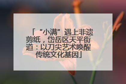 “小满”遇上非遗剪纸，岱岳区天平街道：以刀尖艺术唤醒传统文化基因