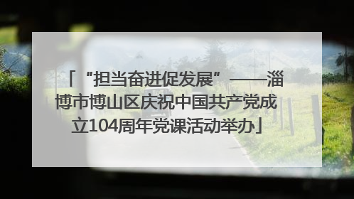 “担当奋进促发展”——淄博市博山区庆祝中国共产党成立104周年党课活动举办