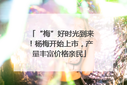 “梅”好时光到来！杨梅开始上市，产量丰富价格亲民