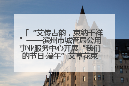 “艾传古韵，束纳千祥”——滨州市城管局公用事业服务中心开展“我们的节日·端午”艾草花束制作主题活动