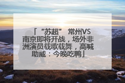 “苏超” 常州VS南京即将开战，场外非洲演员载歌载舞，高喊助威：今晚吃鸭