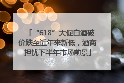 “618”大促白酒破价跌至近年来新低，酒商担忧下半年市场前景