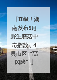 Ⅱ级！湖南发布5月野生蘑菇中毒指数，4县市区“高风险”