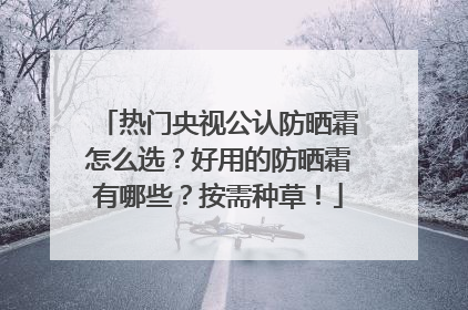 热门央视公认防晒霜怎么选？好用的防晒霜有哪些？按需种草！