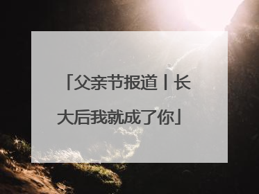 父亲节报道丨长大后我就成了你