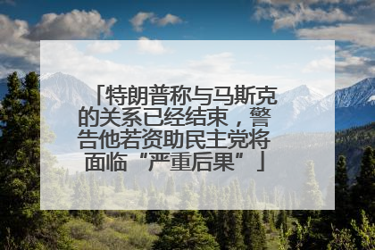 特朗普称与马斯克的关系已经结束，警告他若资助民主党将面临“严重后果”
