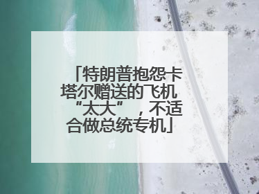 特朗普抱怨卡塔尔赠送的飞机“太大”，不适合做总统专机