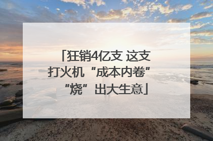 狂销4亿支 这支打火机“成本内卷”“烧”出大生意