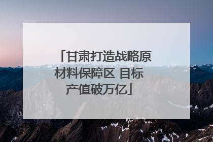 甘肃打造战略原材料保障区 目标产值破万亿