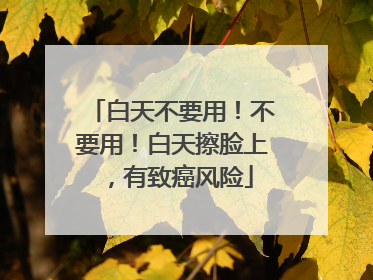 白天不要用！不要用！白天擦脸上，有致癌风险