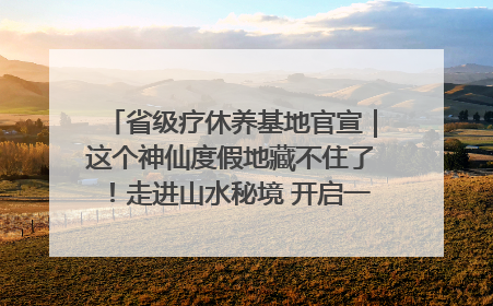 省级疗休养基地官宣｜这个神仙度假地藏不住了！走进山水秘境 开启一场野奢度假之旅！