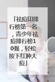 祛痘印排行榜第一名，青少年祛痘排行榜10强，轻松按下红肿大痘