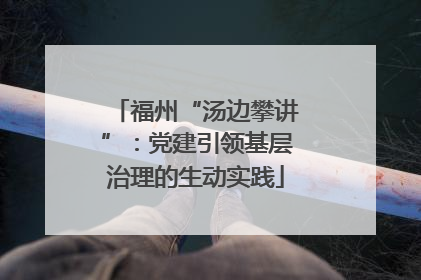 福州“汤边攀讲”：党建引领基层治理的生动实践