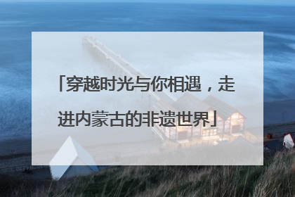 穿越时光与你相遇，走进内蒙古的非遗世界