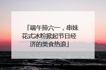 端午撞六一，串妹花式冰粉掀起节日经济的美食热浪