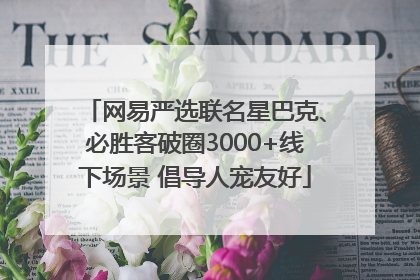 网易严选联名星巴克、必胜客破圈3000+线下场景 倡导人宠友好
