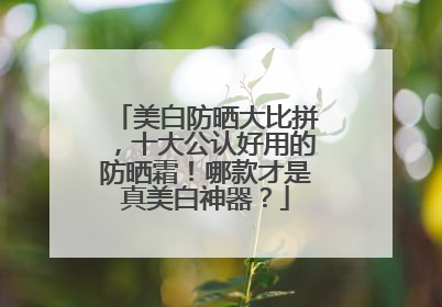 美白防晒大比拼，十大公认好用的防晒霜！哪款才是真美白神器？