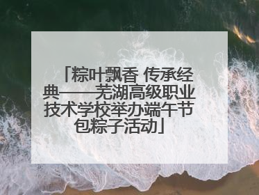 粽叶飘香 传承经典——芜湖高级职业技术学校举办端午节包粽子活动