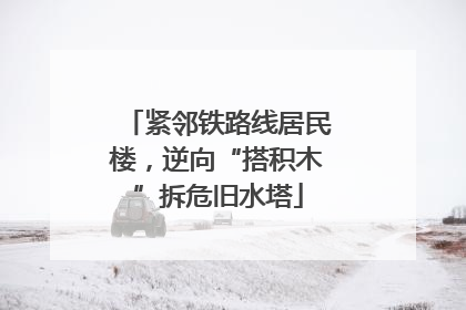 紧邻铁路线居民楼，逆向“搭积木”拆危旧水塔