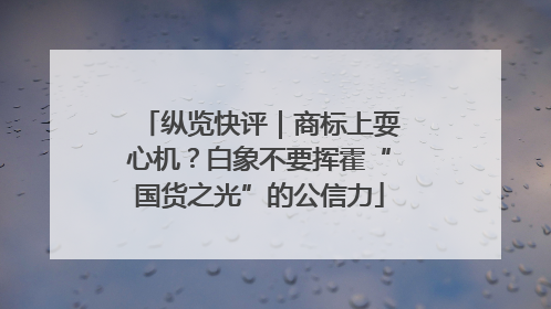 纵览快评｜商标上耍心机？白象不要挥霍“国货之光”的公信力