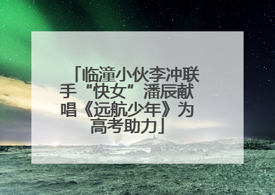 临潼小伙李冲联手“快女”潘辰献唱《远航少年》为高考助力