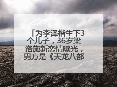 为李泽楷生下3个儿子，36岁梁洛施新恋情曝光，男方是《天龙八部》游坦之