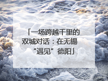 一场跨越千里的双城对话：在无锡“遇见”德阳