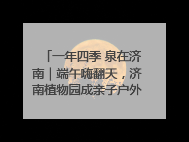 一年四季 泉在济南｜端午嗨翻天，济南植物园成亲子户外热门打卡地