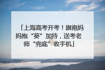 上海高考开考！旗袍妈妈抱“葵”加持，送考老师“兜底”收手机