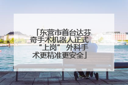 东营市首台达芬奇手术机器人正式“上岗” 外科手术更精准更安全