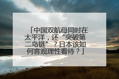 中国双航母同时在太平洋，还“突破第二岛链”？日本该如何客观理性看待？
