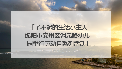 了不起的生活小主人 绵阳市安州区调元路幼儿园举行劳动月系列活动