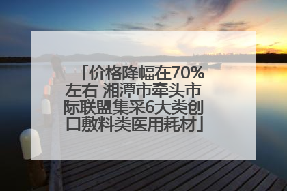 价格降幅在70%左右 湘潭市牵头市际联盟集采6大类创口敷料类医用耗材