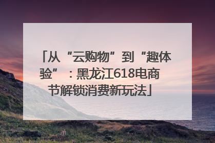 从“云购物”到“趣体验”：黑龙江618电商节解锁消费新玩法