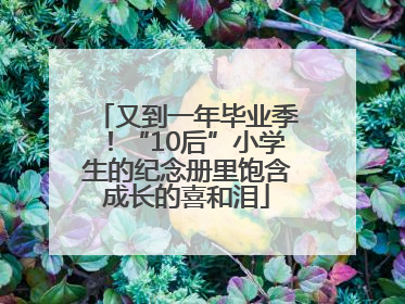 又到一年毕业季！“10后”小学生的纪念册里饱含成长的喜和泪