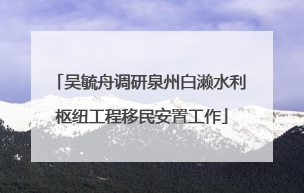 吴毓舟调研泉州白濑水利枢纽工程移民安置工作