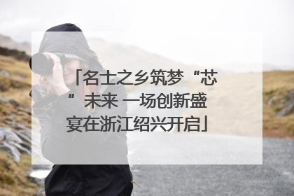 名士之乡筑梦“芯”未来 一场创新盛宴在浙江绍兴开启