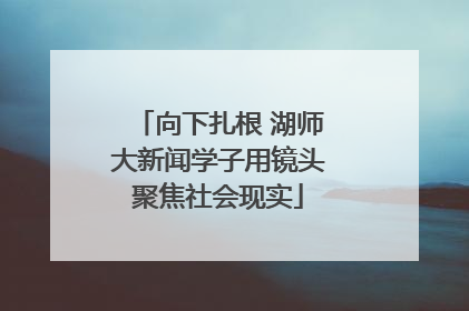 向下扎根 湖师大新闻学子用镜头聚焦社会现实