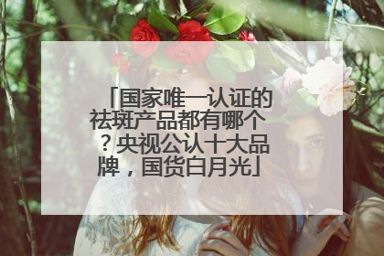 国家唯一认证的祛斑产品都有哪个？央视公认十大品牌，国货白月光