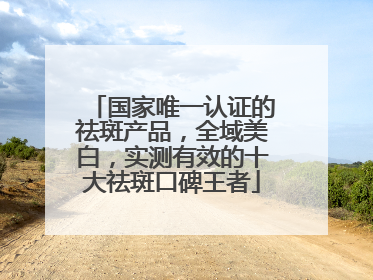 国家唯一认证的祛斑产品，全域美白，实测有效的十大祛斑口碑王者