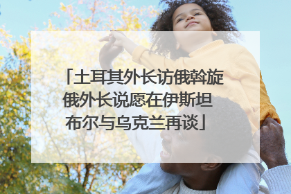 土耳其外长访俄斡旋 俄外长说愿在伊斯坦布尔与乌克兰再谈