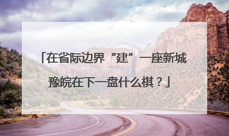 在省际边界“建”一座新城 豫皖在下一盘什么棋？