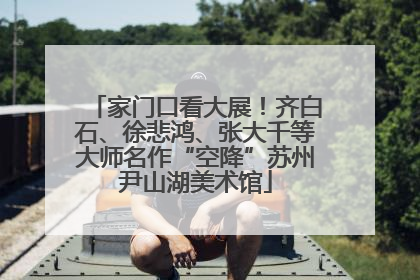 家门口看大展！齐白石、徐悲鸿、张大千等大师名作“空降”苏州尹山湖美术馆