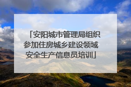 安阳城市管理局组织参加住房城乡建设领域安全生产信息员培训