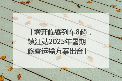 增开临客列车8趟，镇江站2025年暑期旅客运输方案出台