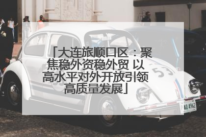 大连旅顺口区：聚焦稳外资稳外贸 以高水平对外开放引领高质量发展